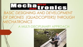 BASIC DESIGNING AND DEVELOPMENT
OF DRONES (QUADCOPTERS) THROUGH
MECHATRONICS
A MULTI-DISCIPLINARY APPROACH
 