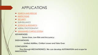 APPLICATIONS
 SEARCH AND RESCUE
 INSPECTIONS
 SECURITY
 SURVEILLANCE
 SCIENCE & RESEARCH
 AERIAL PHOTOGRAPHY
 UNMANNED CARGO SYSTEM
ADVANTAGES:
Saves Lives, Low Risk and Accuracy:
DISDVANTAGES:
Limited Abilities, Civilian Losses and Take Over
CONCLUSION:
Thus through MECHATRONICS, We can develop AUTOMATION and scope for
INNOVATION.
 
