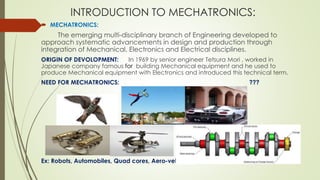 INTRODUCTION TO MECHATRONICS:
 MECHATRONICS:
The emerging multi-disciplinary branch of Engineering developed to
approach systematic advancements in design and production through
integration of Mechanical, Electronics and Electrical disciplines.
ORIGIN OF DEVOLOPMENT: In 1969 by senior engineer Tetsura Mori , worked in
Japanese company famous for building Mechanical equipment and he used to
produce Mechanical equipment with Electronics and introduced this technical term.
NEED FOR MECHATRONICS: ???
Ex: Robots, Automobiles, Quad cores, Aero-vehicles etc.,
 
