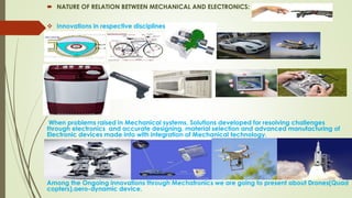  NATURE OF RELATION BETWEEN MECHANICAL AND ELECTRONICS:
 Innovations in respective disciplines
When problems raised in Mechanical systems, Solutions developed for resolving challenges
through electronics and accurate designing, material selection and advanced manufacturing of
Electronic devices made into with integration of Mechanical technology.
Among the Ongoing innovations through Mechatronics we are going to present about Drones(Quad
copters),aero-dynamic device.
 