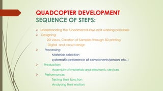 QUADCOPTER DEVELOPMENT
SEQUENCE OF STEPS:
 Understanding the fundamental laws and working principles
 Designing
2D views, Creation of Samples through 3D printing
Digital and circuit design
 Processing:
Materials selection
systematic preference of components(sensors etc.,)
 Production:
Assembly of materials and electronic devices
 Performance:
Testing their function
Analysing their motion
 