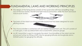 FUNDAMENTAL LAWS AND WORKING PRINCIPLES
 The design of the flying drone consists of the quad rotor with four propelling wings.
Out of the four motors, the left and right induce pull action, while the front and back
induce push action.
 The brain of the robot is a microcontroller board that has been designed for auto-
piloting drones.
 The microcontroller is combined with an inertial measurement unit. This unit consists of
a 3 axis gyro, 3 axis accelerometer and a barometric pressure gauge.
 An RC transmitter is used to navigate the robot. Functionalities of the robot can be
enhanced further by fitting a GPS chip for gauging latitude and longitude and a
SONAR system for gauging the altitude.
 