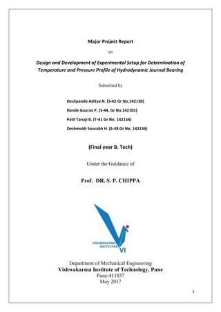 1
Major Project Report
on
Design and Development of Experimental Setup for Determination of
Temperature and Pressure Profile of Hydrodynamic Journal Bearing
Submitted by
Deshpande Aditya N. (S-42 Gr No.142130)
Hande Gaurav P. (S-44, Gr No.142101)
Patil Tanaji B. (T-41 Gr No. 142154)
Deshmukh Sourabh H. (S-48 Gr No. 142134)
(Final year B. Tech)
Under the Guidance of
Prof. DR. S. P. CHIPPA
Department of Mechanical Engineering
Vishwakarma Institute of Technology, Pune
Pune-411037
May 2017
 