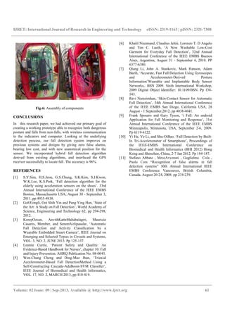 IJRET: International Journal of Research in Engineering and Technology
__________________________________________________________________________________________
Volume: 02 Issue: 09 | Sep-2013, Available @
Fig-6: Assembly of components
CONCLUSIONS
In this research paper, we had achieved our primary goal
creating a working prototype able to recognize both dangerous
posture and falls from non-falls, with wireless communication
to the indicators and computer. Looking at the underlying
detection process, our fall detection system improves on
previous systems and designs by giving zero false alarms,
bearing low cost, and with new anatomical position for the
sensor. We incorporated hybrid fall detection algorithm
derived from existing algorithms, and interfaced the GPS
receiver successfully to locate fall. The accuracy is 96%.
REFERENCES
[1] S.Y.Sim, H.S.Jeon, G.S.Chung, S.K.Kim, S.J.Kwon,
W.K.Lee, K.S.Park, ‘Fall detection algorithm for the
elderly using acceleration sensors on the shoes’.
Annual International Conference of the IEEE EMBS
Boston, Massachusetts USA, August 30
2011. pp 4935-4938.
[2] GohYongli, Ooi Shih Yin and Pang Ying Han,
the Art: A Study on Fall Detection’, World Academy of
Science, Engineering and Technology 62, pp 294
2012.
[3] KorayOzcan, AnvithKatteMahabalagiri,
Casares, Member, and SenemVelipasalar, ‘Automatic
Fall Detection and Activity Classi
Wearable Embedded Smart Camera’, IEEE Journal on
Emerging and Selected Topics in Circuits and Systems,
VOL. 3, NO. 2, JUNE 2013. Pp 125-137.
[4] Leanne Currie, ‘Patient Safety and Quality: An
Evidence-Based Handbook for Nurses’
and Injury Prevention. AHRQ Publication No. 08
[5] Wen-Chang Cheng and Ding-Mao Jhan, ‘Triaxial
Accelerometer-Based Fall DetectionMethod Using a
Self-Constructing Cascade-AdaBoost
IEEE Journal of Biomedical and Health Informatics,
VOL. 17, NO. 2, MARCH 2013, pp 410
Research in Engineering and Technology eISSN: 2319
__________________________________________________________________________________________
2013, Available @ http://www.ijret.org
Assembly of components
, we had achieved our primary goal of
creating a working prototype able to recognize both dangerous
falls, with wireless communication
to the indicators and computer. Looking at the underlying
detection process, our fall detection system improves on
ms and designs by giving zero false alarms,
bearing low cost, and with new anatomical position for the
sensor. We incorporated hybrid fall detection algorithm
derived from existing algorithms, and interfaced the GPS
e accuracy is 96%.
S.Y.Sim, H.S.Jeon, G.S.Chung, S.K.Kim, S.J.Kwon,
‘Fall detection algorithm for the
elderly using acceleration sensors on the shoes’. 33rd
Annual International Conference of the IEEE EMBS
ts USA, August 30 - September 3,
GohYongli, Ooi Shih Yin and Pang Ying Han, ‘State of
, World Academy of
Science, Engineering and Technology 62, pp 294-298,
KorayOzcan, AnvithKatteMahabalagiri, Mauricio
Casares, Member, and SenemVelipasalar, ‘Automatic
Fall Detection and Activity Classiﬁcation by a
Wearable Embedded Smart Camera’, IEEE Journal on
Emerging and Selected Topics in Circuits and Systems,
137.
‘Patient Safety and Quality: An
Based Handbook for Nurses’, chapter 10. Fall
and Injury Prevention. AHRQ Publication No. 08-0043.
Mao Jhan, ‘Triaxial
Based Fall DetectionMethod Using a
AdaBoost-SVM Classiﬁer’,
IEEE Journal of Biomedical and Health Informatics,
VOL. 17, NO. 2, MARCH 2013, pp 410-419.
[6] Khalil Niazmand, Claudius Jehle, Lorenzo T. D Angelo
and Tim C. Lueth,
Garment for Everyday Fall Detection
International Conference of the IEEE EMBS Buenos
Aires, Argentina, August 31
6377-6380.
[7] Qiang Li, John A. Stankovic, Mark Hanson, Adam
Barth, ‘Accurate, Fast Fall Detection Using Gyroscopes
and Accelerometer
Information’Wearable and Implantable Body Sensor
Networks,. BSN 2009. Sixth International Workshop,
2009 Digital Object Identifier: 10.1109/BSN. Pp 138
143.
[8] Ravi Narasimhan, ‘Skin
Fall Detection’, 34th Annual Internation
of the IEEE EMBS San Diego, California USA, 28
August - 1 September,2012. pp 4038
[9] Frank Sposaro and Gary Tyson, ‘i Fall: An android
Application for Fall Monitoring and Response’, 31st
Annual International Conference of the IEEE EMBS
Minneapolis, Minnesota, USA, September 2
Pp 6119-6122.
[10] Yi He, Ye Li, and Shu
In Tri-Accelerometer of Smartphone’, Proceedings of
the IEEE-EMBS International Conference on
Biomedical and Health Informatics (BHI 2012) Ho
Kong and Shenzhen, China, 2
[11] Stefano Abbate , MrcoAvvenuti , Guglielmo Cola ,
Paolo Cors “Recognition of false alarms in fall
detection systems” 30th Annual International IEEE
EMBS Conference Vancouver, British Columbia,
Canada, August 20-
eISSN: 2319-1163 | pISSN: 2321-7308
__________________________________________________________________________________________
61
Khalil Niazmand, Claudius Jehle, Lorenzo T. D Angelo
and Tim C. Lueth, ‘A New Washable Low-Cost
Garment for Everyday Fall Detection’, 32nd Annual
International Conference of the IEEE EMBS Buenos
Aires, Argentina, August 31 - September 4, 2010. PP
Qiang Li, John A. Stankovic, Mark Hanson, Adam
‘Accurate, Fast Fall Detection Using Gyroscopes
and Accelerometer-Derived Posture
Wearable and Implantable Body Sensor
Networks,. BSN 2009. Sixth International Workshop,
2009 Digital Object Identifier: 10.1109/BSN. Pp 138-
Ravi Narasimhan, ‘Skin-Contact Sensor for Automatic
Fall Detection’, 34th Annual International Conference
of the IEEE EMBS San Diego, California USA, 28
1 September,2012. pp 4038-4041.
Frank Sposaro and Gary Tyson, ‘i Fall: An android
Application for Fall Monitoring and Response’, 31st
Annual International Conference of the IEEE EMBS
neapolis, Minnesota, USA, September 2-6, 2009.
Yi He, Ye Li, and Shu-OiBao, ‘Fall Detection by Built-
Accelerometer of Smartphone’, Proceedings of
EMBS International Conference on
Biomedical and Health Informatics (BHI 2012) Hong
Kong and Shenzhen, China, 2-7 Jan 2012. Pp 184-187.
Stefano Abbate , MrcoAvvenuti , Guglielmo Cola ,
Paolo Cors “Recognition of false alarms in fall
detection systems” 30th Annual International IEEE
EMBS Conference Vancouver, British Columbia,
-24, 2008. pp 234-239.
 