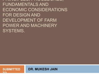 PRINCIPLES, PROCEDURES,
FUNDAMENTALS AND
ECONOMIC CONSIDERATIONS
FOR DESIGN AND
DEVELOPMENT OF FARM
POWER AND MACHINERY
SYSTEMS.
SUBMITTED
TO
DR. MUKESH JAIN
 
