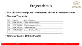 Project details
• Title of Project: Design and Development of FDM 3D Printer Machine
• Name of Students
• Name of Guide: Dr.K.C.Bhosale
B Tech Project Presentation 2022-23 Sanjivani College of Engineering, Kopargaon, Department of Mechanical Engineering
RN Seat No Name of Students
22 UME19M1052 Kanade Vithoba Santosh
24 UME19M1063 Halwar Dnyaneshwar Anna
32 UME19M1081 Kadam Vishal Vilas
40 UME19M1130 Ranshur Shubham Bhimraj
 