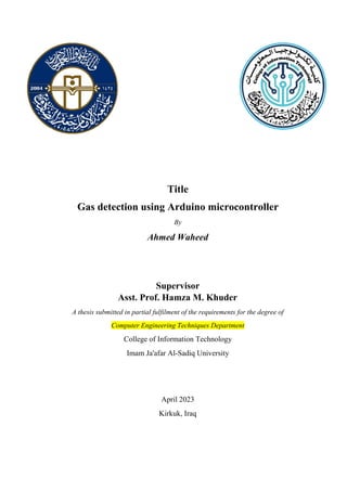 Title
Gas detection using Arduino microcontroller
By
Ahmed Waheed
Supervisor
Asst. Prof. Hamza M. Khuder
A thesis submitted in partial fulfilment of the requirements for the degree of
Computer Engineering Techniques Department
College of Information Technology
Imam Ja'afar Al-Sadiq University
April 2023
Kirkuk, Iraq
 