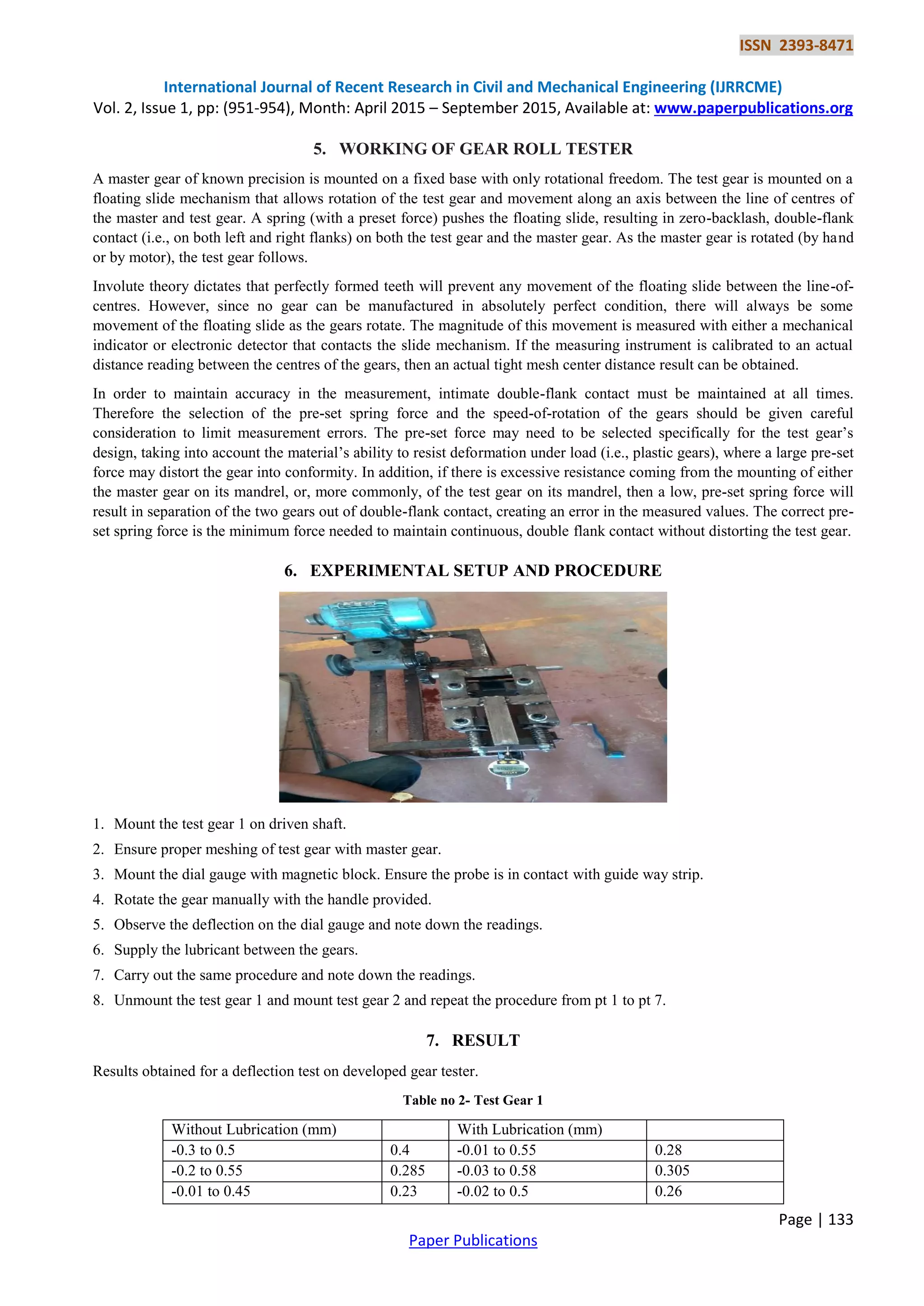 ISSN 2393-8471
International Journal of Recent Research in Civil and Mechanical Engineering (IJRRCME)
Vol. 2, Issue 1, pp: (951-954), Month: April 2015 – September 2015, Available at: www.paperpublications.org
Page | 133
Paper Publications
5. WORKING OF GEAR ROLL TESTER
A master gear of known precision is mounted on a fixed base with only rotational freedom. The test gear is mounted on a
floating slide mechanism that allows rotation of the test gear and movement along an axis between the line of centres of
the master and test gear. A spring (with a preset force) pushes the floating slide, resulting in zero-backlash, double-flank
contact (i.e., on both left and right flanks) on both the test gear and the master gear. As the master gear is rotated (by hand
or by motor), the test gear follows.
Involute theory dictates that perfectly formed teeth will prevent any movement of the floating slide between the line-of-
centres. However, since no gear can be manufactured in absolutely perfect condition, there will always be some
movement of the floating slide as the gears rotate. The magnitude of this movement is measured with either a mechanical
indicator or electronic detector that contacts the slide mechanism. If the measuring instrument is calibrated to an actual
distance reading between the centres of the gears, then an actual tight mesh center distance result can be obtained.
In order to maintain accuracy in the measurement, intimate double-flank contact must be maintained at all times.
Therefore the selection of the pre-set spring force and the speed-of-rotation of the gears should be given careful
consideration to limit measurement errors. The pre-set force may need to be selected specifically for the test gear’s
design, taking into account the material’s ability to resist deformation under load (i.e., plastic gears), where a large pre-set
force may distort the gear into conformity. In addition, if there is excessive resistance coming from the mounting of either
the master gear on its mandrel, or, more commonly, of the test gear on its mandrel, then a low, pre-set spring force will
result in separation of the two gears out of double-flank contact, creating an error in the measured values. The correct pre-
set spring force is the minimum force needed to maintain continuous, double flank contact without distorting the test gear.
6. EXPERIMENTAL SETUP AND PROCEDURE
1. Mount the test gear 1 on driven shaft.
2. Ensure proper meshing of test gear with master gear.
3. Mount the dial gauge with magnetic block. Ensure the probe is in contact with guide way strip.
4. Rotate the gear manually with the handle provided.
5. Observe the deflection on the dial gauge and note down the readings.
6. Supply the lubricant between the gears.
7. Carry out the same procedure and note down the readings.
8. Unmount the test gear 1 and mount test gear 2 and repeat the procedure from pt 1 to pt 7.
7. RESULT
Results obtained for a deflection test on developed gear tester.
Table no 2- Test Gear 1
Without Lubrication (mm) With Lubrication (mm)
-0.3 to 0.5 0.4 -0.01 to 0.55 0.28
-0.2 to 0.55 0.285 -0.03 to 0.58 0.305
-0.01 to 0.45 0.23 -0.02 to 0.5 0.26
 