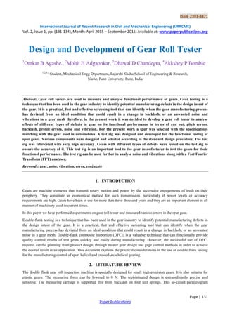 ISSN 2393-8471
International Journal of Recent Research in Civil and Mechanical Engineering (IJRRCME)
Vol. 2, Issue 1, pp: (131-134), Month: April 2015 – September 2015, Available at: www.paperpublications.org
Page | 131
Paper Publications
Design and Development of Gear Roll Tester
1
Omkar B Agashe., 2
Mohit H Adgaonkar, 3
Dhawal D Chandegra, 4
Akkshey P Bomble
1,2,3,4
Student, Mechanical Engg Department, Rajarshi Shahu School of Engineering & Research,
Narhe, Pune University, Pune, India
Abstract: Gear roll testers are used to measure and analyse functional performance of gears. Gear testing is a
technique that has been used in the gear industry to identify potential manufacturing defects in the design intent of
the gear. It is a practical, fast and effective screening tool that can identify when the gear manufacturing process
has deviated from an ideal condition that could result in a change in backlash, or an unwanted noise and
vibrations in a gear mesh therefore, in the present work it was decided to develop a gear roll tester to analyse
effects of different types of defects in gear on its functional performance in terms of run out, pitch errors,
backlash, profile errors, noise and vibration. For the present work a spur was selected with the specifications
matching with the gear used in automobiles. A test rig was designed and developed for the functional testing of
spur gears. Various components were designed and selected according to the standard design procedure. The test
rig was fabricated with very high accuracy. Gears with different types of defects were tested on the test rig to
ensure the accuracy of it. This test rig is an important tool to the gear manufacturer to test the gears for their
functional performance. The test rig can be used further to analyse noise and vibrations along with a Fast Fourier
Transform (FFT) analyser.
Keywords: gear, noise, vibration, error, conjugate
1. INTRODUCTION
Gears are machine elements that transmit rotary motion and power by the successive engagements of teeth on their
periphery. They constitute an economical method for such transmission, particularly if power levels or accuracy
requirements are high. Gears have been in use for more than three thousand years and they are an important element in all
manner of machinery used in current times.
In this paper we have performed experiments on gear roll tester and measured various errors in the spur gear.
Double-flank testing is a technique that has been used in the gear industry to identify potential manufacturing defects in
the design intent of the gear. It is a practical, fast and effective screening tool that can identify when the gear
manufacturing process has deviated from an ideal condition that could result in a change in backlash, or an unwanted
noise in a gear mesh. Double-flank composite inspection (DFCI) is a valuable technique that can functionally provide
quality control results of test gears quickly and easily during manufacturing. However, the successful use of DFCI
requires careful planning from product design, through master gear design and gage control methods in order to achieve
the desired result in an application. This document explains the practical considerations in the use of double flank testing
for the manufacturing control of spur, helical and crossed-axis helical gearing.
2. LITERATURE REVIEW
The double flank gear roll inspection machine is specially designed for small high-precision gears. It is also suitable for
plastic gears. The measuring force can be lowered to 0 N. The sophisticated design is extraordinarily precise and
sensitive. The measuring carriage is supported free from backlash on four leaf springs. This so-called parallelogram
 