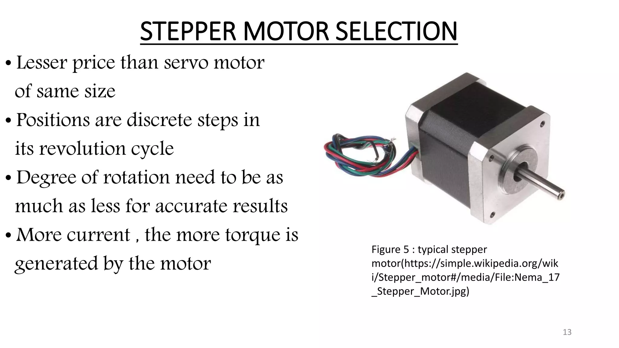 STEPPER MOTOR SELECTION
• Lesser price than servo motor
of same size
• Positions are discrete steps in
its revolution cycle
• Degree of rotation need to be as
much as less for accurate results
• More current , the more torque is
generated by the motor
13
Figure 5 : typical stepper
motor(https://simple.wikipedia.org/wik
i/Stepper_motor#/media/File:Nema_17
_Stepper_Motor.jpg)
 