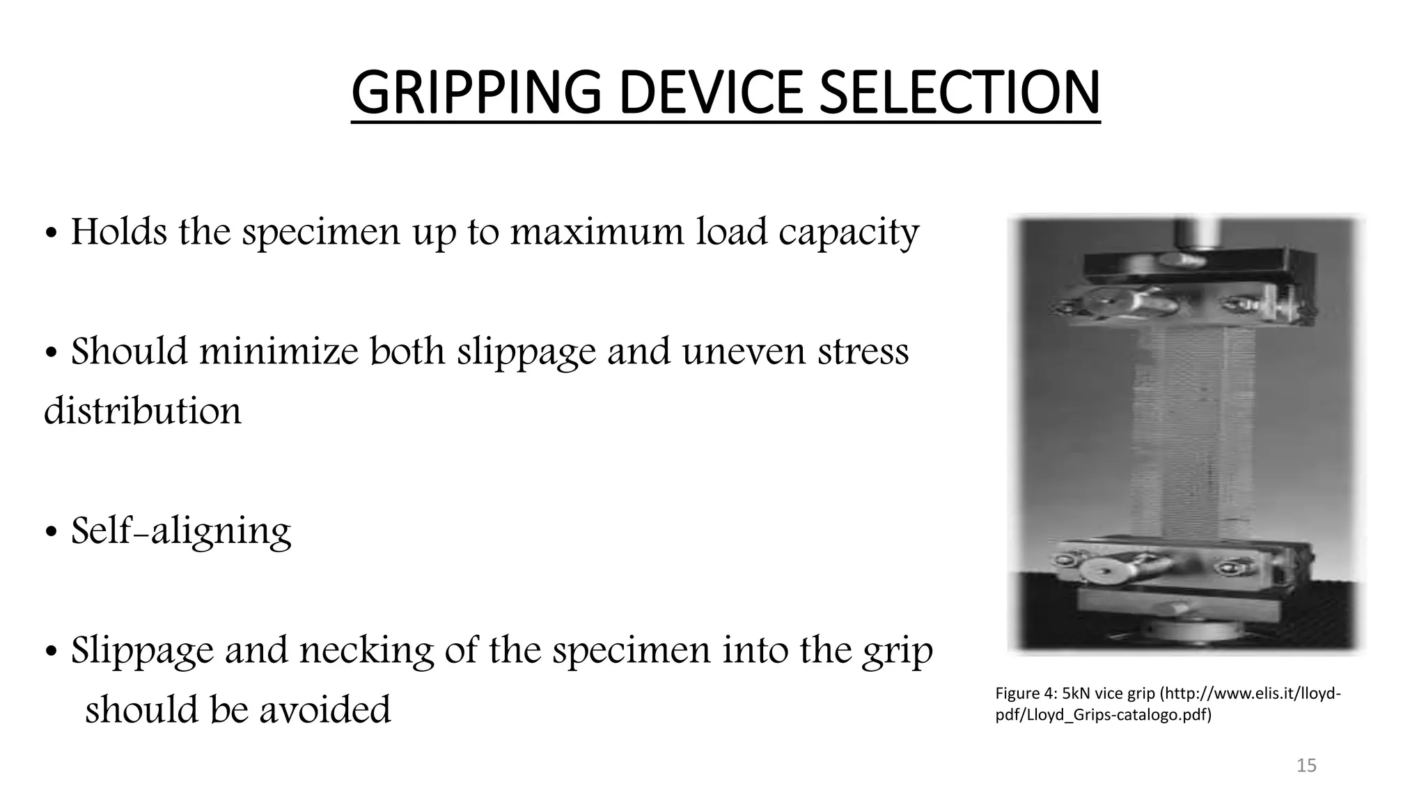 GRIPPING DEVICE SELECTION
• Holds the specimen up to maximum load capacity
• Should minimize both slippage and uneven stress
distribution
• Self-aligning
• Slippage and necking of the specimen into the grip
should be avoided
15
Figure 4: 5kN vice grip (http://www.elis.it/lloyd-
pdf/Lloyd_Grips-catalogo.pdf)
 