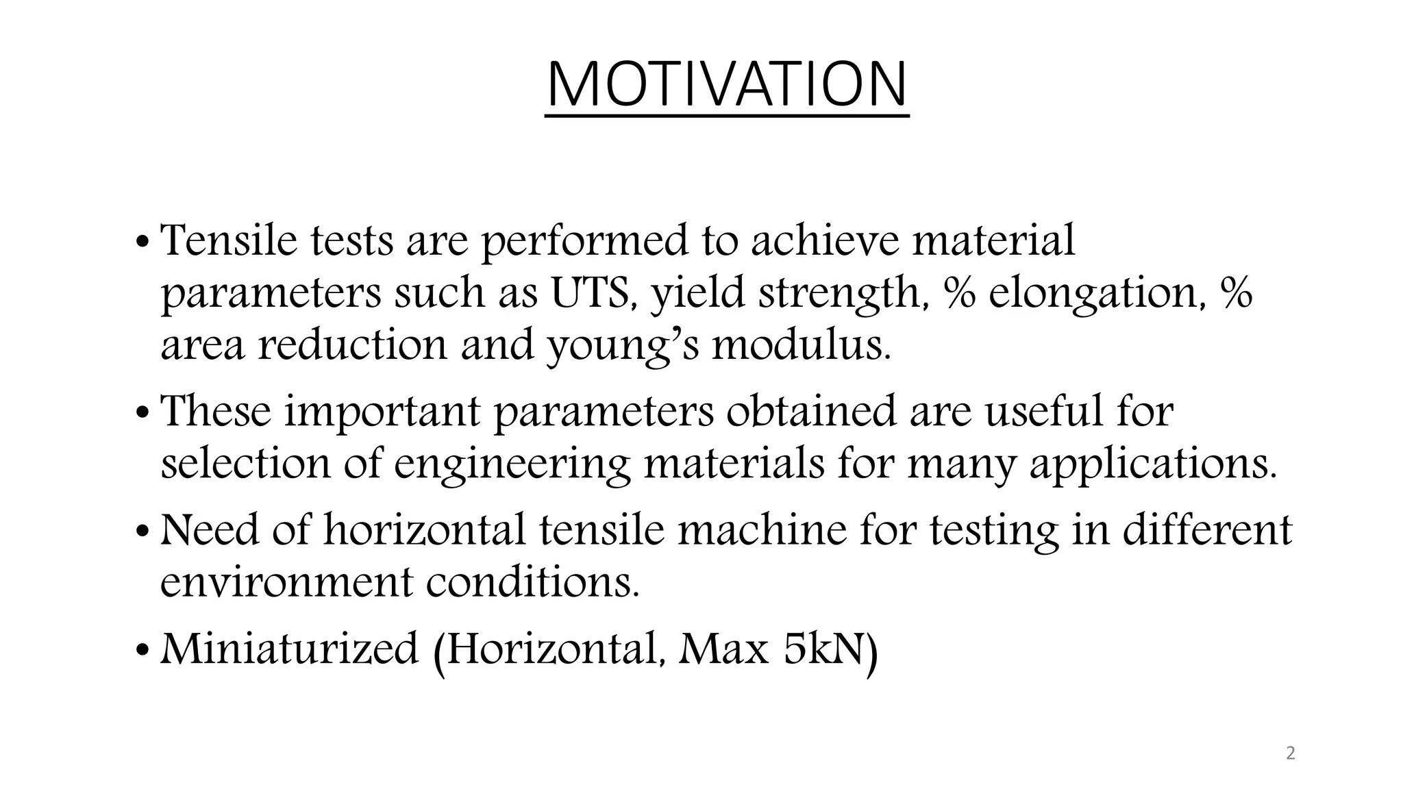 MOTIVATION
• Tensile tests are performed to achieve material
parameters such as UTS, yield strength, % elongation, %
area reduction and young’s modulus.
• These important parameters obtained are useful for
selection of engineering materials for many applications.
• Need of horizontal tensile machine for testing in different
environment conditions.
• Miniaturized (Horizontal, Max 5kN)
2
 