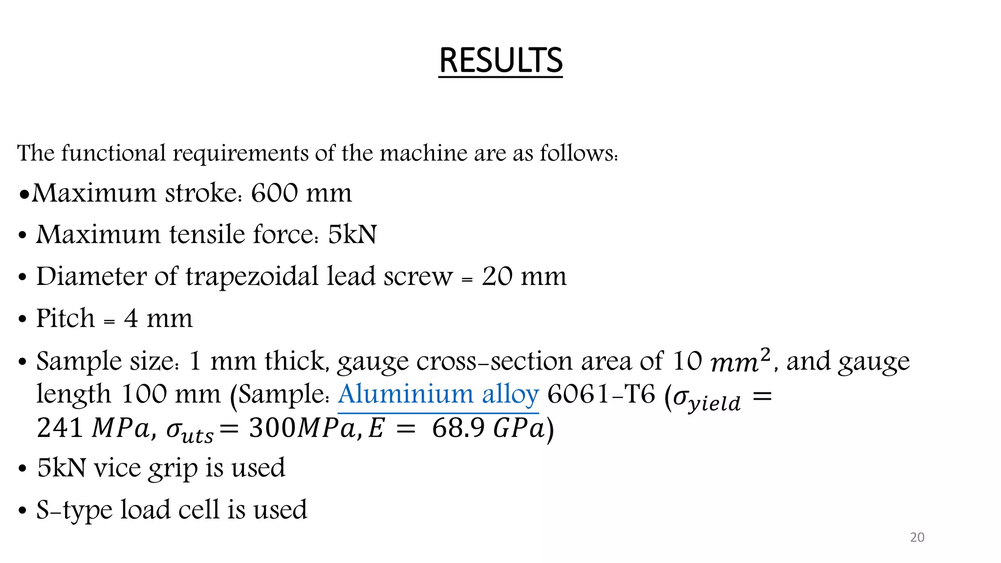 RESULTS
The functional requirements of the machine are as follows:
•Maximum stroke: 600 mm
• Maximum tensile force: 5kN
• Diameter of trapezoidal lead screw = 20 mm
• Pitch = 4 mm
• Sample size: 1 mm thick, gauge cross-section area of 10 𝑚𝑚2
, and gauge
length 100 mm (Sample: Aluminium alloy 6061-T6 (𝜎 𝑦𝑖𝑒𝑙𝑑 =
241 𝑀𝑃𝑎, 𝜎 𝑢𝑡𝑠 = 300𝑀𝑃𝑎, 𝐸 = 68.9 𝐺𝑃𝑎)
• 5kN vice grip is used
• S-type load cell is used
20
 