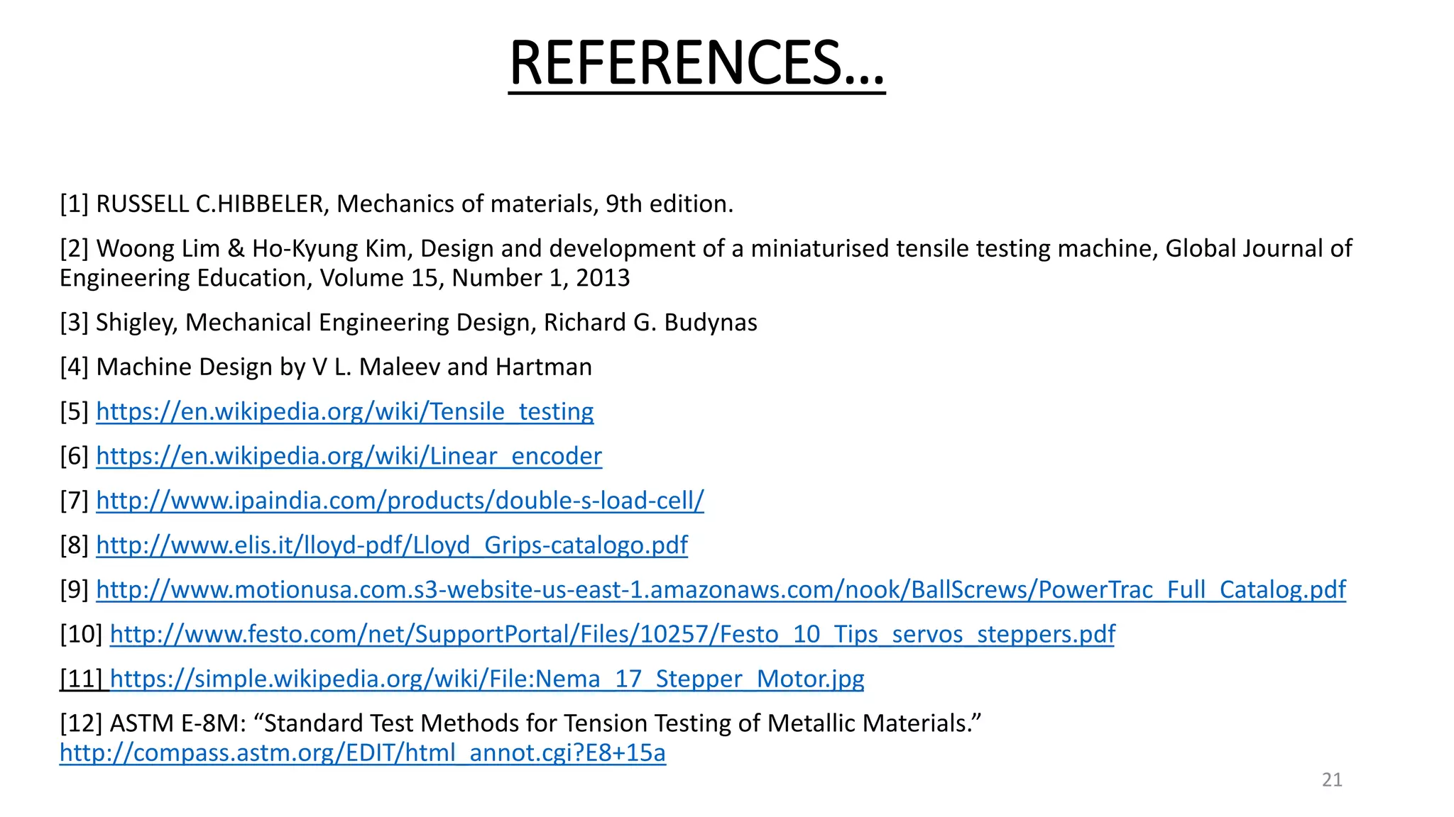 REFERENCES…
[1] RUSSELL C.HIBBELER, Mechanics of materials, 9th edition.
[2] Woong Lim & Ho-Kyung Kim, Design and development of a miniaturised tensile testing machine, Global Journal of
Engineering Education, Volume 15, Number 1, 2013
[3] Shigley, Mechanical Engineering Design, Richard G. Budynas
[4] Machine Design by V L. Maleev and Hartman
[5] https://en.wikipedia.org/wiki/Tensile_testing
[6] https://en.wikipedia.org/wiki/Linear_encoder
[7] http://www.ipaindia.com/products/double-s-load-cell/
[8] http://www.elis.it/lloyd-pdf/Lloyd_Grips-catalogo.pdf
[9] http://www.motionusa.com.s3-website-us-east-1.amazonaws.com/nook/BallScrews/PowerTrac_Full_Catalog.pdf
[10] http://www.festo.com/net/SupportPortal/Files/10257/Festo_10_Tips_servos_steppers.pdf
[11] https://simple.wikipedia.org/wiki/File:Nema_17_Stepper_Motor.jpg
[12] ASTM E-8M: “Standard Test Methods for Tension Testing of Metallic Materials.”
http://compass.astm.org/EDIT/html_annot.cgi?E8+15a
21
 