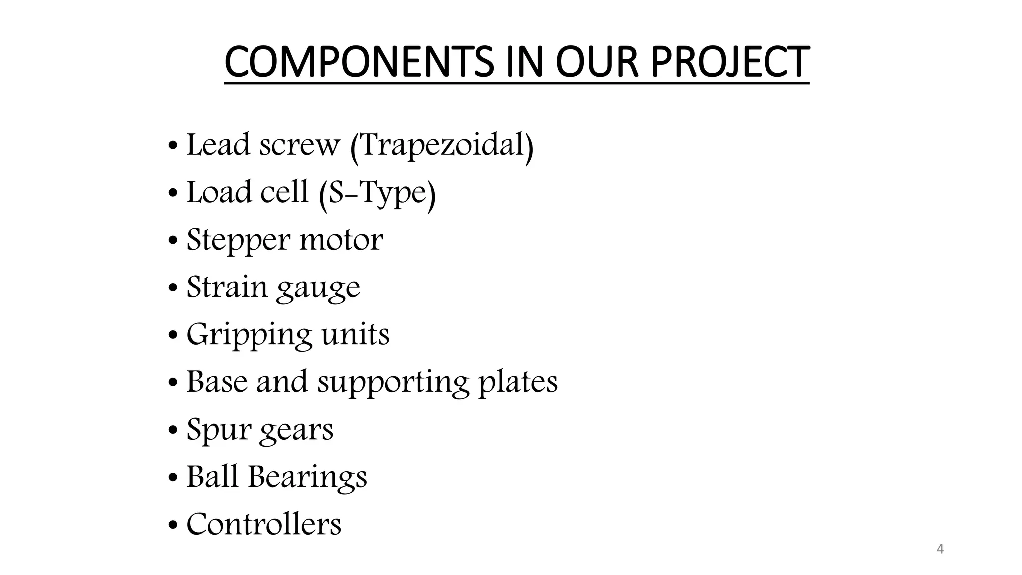 COMPONENTS IN OUR PROJECT
• Lead screw (Trapezoidal)
• Load cell (S-Type)
• Stepper motor
• Strain gauge
• Gripping units
• Base and supporting plates
• Spur gears
• Ball Bearings
• Controllers 4
 