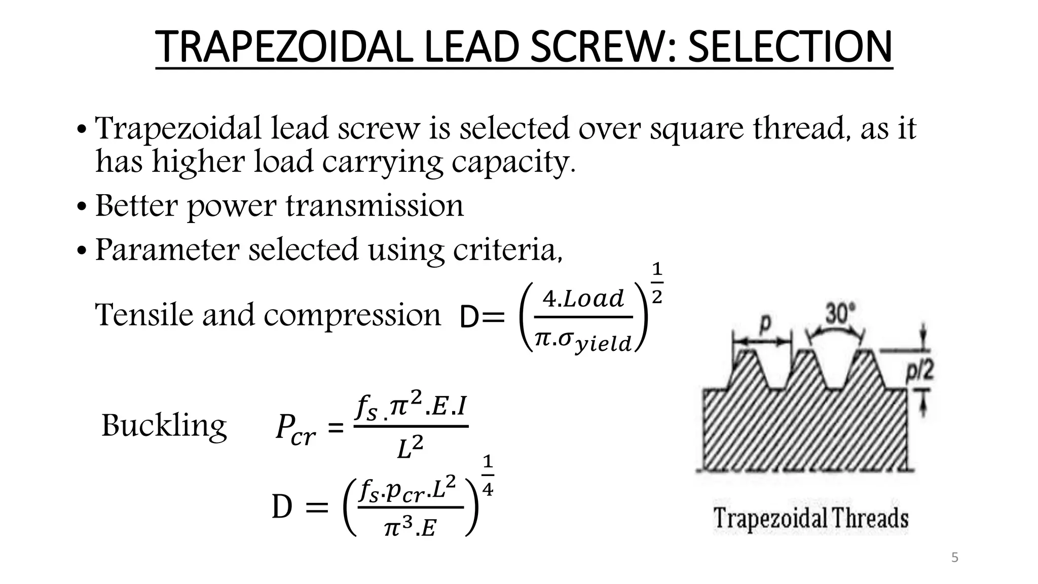 TRAPEZOIDAL LEAD SCREW: SELECTION
• Trapezoidal lead screw is selected over square thread, as it
has higher load carrying capacity.
• Better power transmission
• Parameter selected using criteria,
Tensile and compression D=
4.𝐿𝑜𝑎𝑑
𝜋.𝜎 𝑦𝑖𝑒𝑙𝑑
1
2
Buckling 𝑃𝑐𝑟 =
𝑓𝑠 . 𝜋2.𝐸.𝐼
𝐿2
D =
𝑓𝑠.𝑝 𝑐𝑟.𝐿2
𝜋3.𝐸
1
4
5
 