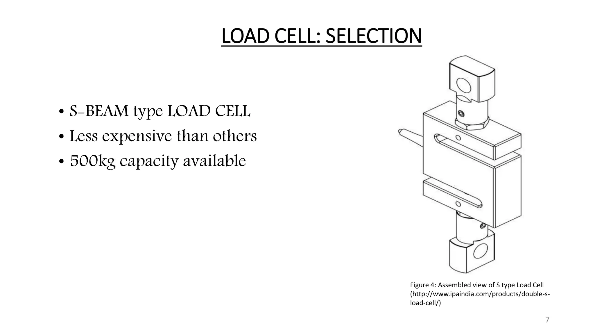 LOAD CELL: SELECTION
• S-BEAM type LOAD CELL
• Less expensive than others
• 500kg capacity available
7
Figure 4: Assembled view of S type Load Cell
(http://www.ipaindia.com/products/double-s-
load-cell/)
 