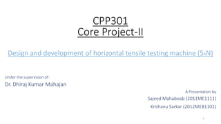 CPP301
Core Project-II
Design and development of horizontal tensile testing machine (5kN)
Under the supervision of:
Dr. Dhiraj Kumar Mahajan
A Presentation by
Sajeed Mahaboob (2011ME1111)
Krishanu Sarkar (2012MEB1102)
1
 