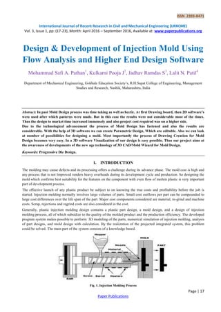 ISSN 2393-8471
International Journal of Recent Research in Civil and Mechanical Engineering (IJRRCME)
Vol. 3, Issue 1, pp: (17-23), Month: April 2016 – September 2016, Available at: www.paperpublications.org
Page | 17
Paper Publications
Design & Development of Injection Mold Using
Flow Analysis and Higher End Design Software
Mohammad Safi A. Pathan1
, Kulkarni Pooja J2
, Jadhav Ramdas S3
, Lalit N. Patil4
Department of Mechanical Engineering, Gokhale Education Society‟s, R.H.Sapat College of Engineering, Management
Studies and Research, Nashik, Maharashtra, India
Abstract: In past Mold Design process was time taking as well as hectic. At first Drawing board, then 2D software’s
were used after which patterns were made. But in this case the results were not considerable most of the times.
Thus the design to market time increased immensely and also project cost required was on a higher side.
Due to the technological advancement the process of Mold Design has fastened and also the results are
considerable. With the help of 3D software we can create Parametric Design, Which are editable. Also we can look
at number of possibilities for designing a mold. Most importantly the process of Drawing Creation for Mold
Design becomes very easy. In a 3D software Visualization of our design is easy possible. Thus our project aims at
the awareness of developments of the new age technology of 3D CAD/Mold Wizard for Mold Design.
Keywords: Progressive Die Design.
1. INTRODUCTION
The molding may cause defects and its processing offers a challenge during its advance phase. The mold cost is high and
any process that is not Improved renders heavy overheads during its development cycle and production. So designing the
mold which confirms best suitability for the features on the component with even flow of molten plastic is very important
part of development process.
The effective launch of any plastic product be subject to on knowing the true costs and profitability before the job is
started. Injection molding normally involves large volumes of parts. Small cost outflows per part can be compounded to
large cost differences over the life span of the part. Major cost components considered are material, re-grind and machine
costs. Scrap, rejections and regrind costs are also considered in the cost.
Generally, plastic injection molding design contains a plastic part design, a mold design, and a design of injection
molding process, all of which subsidize to the quality of the molded product and the production efficiency. The developed
program system makes possible to perform: 3D modeling of the parts, numerical simulation of injection molding, analysis
of part designs, and mold design with calculation. By the realization of the projected integrated system, this problem
could be solved. The main part of the system consists of a knowledge based.
Fig. 1. Injection Molding Process
 