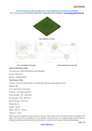ISSN 2393-8471
International Journal of Recent Research in Civil and Mechanical Engineering (IJRRCME)
Vol. 3, Issue 1, pp: (17-23), Month: April 2016 – September 2016, Available at: www.paperpublications.org
Page | 19
Paper Publications
Fig.3. Mold for 12 cavities.
Fig.4. Schematic for Core plate Fig.5. Schematic for Cavity plate
Material Selection for Mold-
Core and Cavity –OHNS (Oil Hardening Non Shrinking).
Density - 8670 kg/m3
Hardness - (60-64) kg/mm2
Stock Remover Plate
Function:- To remove Stock from the core (female plate) after the casting operation is done
Material:- MS
C-35 = Steel for low stressed part
Properties -: C35 (mild steel) St32.
Tensile strength = 620 – 440 N/mm2
Yield strength = 490 – 780 N/mm2
Specific Weight = 0.0725 N/cc
Dimensions are:-
Length = 300 mm
Width = 300 -90 = 210 mm
Thickness = 35 mm
Remover pin are arranged in circular manner, as there are twelve spoon cavities and each of them are arranged at 300
angles. The ejector pin is considered as of 3mm diameter. Total no. of pin is 12 arranged circular manners which are
attached to stock remover plate and at the time of process it is inserted in cavity plate to remove finished product.
 