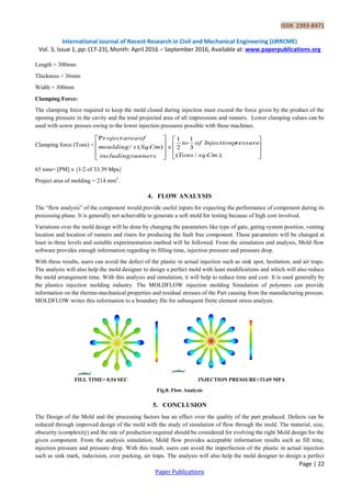 ISSN 2393-8471
International Journal of Recent Research in Civil and Mechanical Engineering (IJRRCME)
Vol. 3, Issue 1, pp: (17-23), Month: April 2016 – September 2016, Available at: www.paperpublications.org
Page | 22
Paper Publications
Length = 300mm
Thickness = 36mm
Width = 300mm
Clamping Force:
The clamping force required to keep the mold closed during injection must exceed the force given by the product of the
opening pressure in the cavity and the total projected area of all impressions and runners. Lower clamping values can be
used with screw presses owing to the lower injection pressures possible with these machines.
Clamping force (Tons) =


















.)./(
3
1
2
1
).(/
Pr
CmsqTons
ressureInjectionpofto
x
runnersincluding
CmSqsmoulding
ofareaoject
65 tons= [PM] x {1/2 of 33.39 Mpa}
Project area of molding = 214 mm2
.
4. FLOW ANALYSIS
The “flow analysis” of the component would provide useful inputs for expecting the performance of component during its
processing phase. It is generally not achievable to generate a soft mold for testing because of high cost involved.
Variations over the mold design will be done by changing the parameters like type of gate, gating system position, venting
location and location of runners and risers for producing the fault free component. These parameters will be changed at
least in three levels and suitable experimentation method will be followed. From the simulation and analysis, Mold flow
software provides enough information regarding its filling time, injection pressure and pressure drop.
With these results, users can avoid the defect of the plastic in actual injection such as sink spot, hesitation, and air traps.
The analysis will also help the mold designer to design a perfect mold with least modifications and which will also reduce
the mold arrangement time. With this analysis and simulation, it will help to reduce time and cost. It is used generally by
the plastics injection molding industry. The MOLDFLOW injection molding Simulation of polymers can provide
information on the thermo-mechanical properties and residual stresses of the Part causing from the manufacturing process.
MOLDFLOW writes this information to a boundary file for subsequent finite element stress analysis.
FILL TIME= 0.54 SEC INJECTION PRESSURE=33.69 MPA
Fig.8. Flow Analysis
5. CONCLUSION
The Design of the Mold and the processing factors has an effect over the quality of the part produced. Defects can be
reduced through improved design of the mold with the study of simulation of flow through the mold. The material, size,
obscurity (complexity) and the rate of production required should be considered for evolving the right Mold design for the
given component. From the analysis simulation, Mold flow provides acceptable information results such as fill time,
injection pressure and pressure drop. With this result, users can avoid the imperfection of the plastic in actual injection
such as sink mark, indecision, over packing, air traps. The analysis will also help the mold designer to design a perfect
 