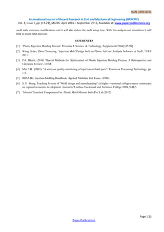 ISSN 2393-8471
International Journal of Recent Research in Civil and Mechanical Engineering (IJRRCME)
Vol. 3, Issue 1, pp: (17-23), Month: April 2016 – September 2016, Available at: www.paperpublications.org
Page | 23
Paper Publications
mold with minimum modifications and it will also reduce the mold setup time. With this analysis and simulation it will
help to lessen time and cost.
REFERENCES
[1] „Plastic Injection Molding Process‟ Pertanika J. Science. & Technology. Supplement (2004) [85-99].
[2] Wang Li-tao, Zhou Chun-ying, „Injection Mold Design built on Plastic Advisor Analysis Software in Pro/E,‟ IEEE
2011.
[3] P.K. Bharti, (2010) “Recent Methods for Optimization of Plastic Injection Molding Process, A Retrospective and
Literature Review‟, IJEST.
[4] Min B.H., (2003), “A study on quality monitoring of injection-molded parts”. Resources Processing Technology, pp.
1-6.
[5] ROSATO, Injection Molding Handbook. Applied Publisher Ltd. Essex. (1986).
[6] S. H. Wang. Teaching System of “Mold design and manufacturing” in higher vocational colleges major constructed
on regional economic development. Journal of Liuzhou Vocational and Technical College 2009; 9:41-5.
[7] „Misumi‟ Standard Components For Plastic Mold-Misumi India Pvt. Ltd.(2012)
 