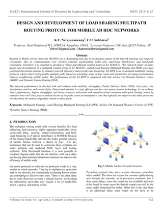 IJRET: International Journal of Research in Engineering and Technology ISSN: 2319-1163
__________________________________________________________________________________________
Volume: 02 Issue: 04 | Apr-2013, Available @ http://www.ijret.org 453
DESIGN AND DEVELOPMENT OF LOAD SHARING MULTIPATH
ROUTING PROTCOL FOR MOBILE AD HOC NETWORKS
K.V. Narayanaswamy1
, C.H. Subbarao2
1
Professor, Head Division of TLL, MSRUAS, Bangalore, INDIA, 2
Associate Professor, CSE Dept, QCET Nellore, AP
1
drkvn21@gmail.com, 2
chepurusubbarao@gmail.com
Abstract
Routing in Mobile Ad hoc Networks (MANETs) is a challenging task due to the dynamic nature of the network topology and resource
constraints. Due to communication over wireless channel, participating nodes also experience interference and bandwidth
constraints. Therefore it is essential to develop a robust and efficient routing protocol for MANETs. This research paper involves
design and development of a multipath routing protocol for MANETs, called Load Sharing Multipath Routing (LS-MPR) uses dual
polarized directional antenna to enhance network efficiency and provide load balancing. LS-MPR is an on-demand multipath routing
protocol, which selects best possible multiple paths based on ascending order of hop count and availability of common polarization
between neighboring mobile nodes. The performance of the LS-MPR is compared with that Ad-hoc On Demand Distance Vector
(AODV) and Dynamic Source Routing (DSR).
The network performance is checked with and without node mobility, throughput, Packet Delivery Ratio (PDR), least jitter, low
interference and low end-to-end delay. Directional antenna is a very efficient and low cost smart antenna technology. It can achieve
better performance, higher throughput, and better resource utilization with omnidirectional antennas multi-path routing cannot be
exploited very well since packets routed on one of the paths cause an interference zone that typically encompasses the other paths and
thereby limits the number of packets routed on these paths.
Keywords: Multipath Routing, Load Sharing Multipath Routing (LS-MPR) Ad-hoc On Demand Distance Vector (AODV)
Dynamic Source Routing (DSR).
-----------------------------------------------------------------------***-----------------------------------------------------------------------
1. INTRODUCTION
The multipath routing could offer several benefits like load
balancing, fault-tolerance, higher aggregate bandwidth, lower
end-to-end delay, security, energy-conservation, and QoS.
Load balancing is of special importance in MANETs because
of the limited bandwidth between the nodes general scenario
of mobile Ad-hoc network is shown in Fig-1. The key
techniques that can be used to overcome these problems are
smart antennas and modified MAC layer and routing
protocols. With directional antennas it is now possible to
construct disjoint paths that do not interfere with each other
and having dual polarized directional antenna can improve the
efficiency of mobile node.
Pro-active protocols or table-driven protocols works in a way
similar as wired networks. They try to maintain an up-to-date
map of the network, by continuously evaluating known routes
and attempting to discover new ones. There is no extra delay
due to route discovery as route is already known. But keeping
the information up-to-date may require a lot of bandwidth,
which is sparse, and battery power.
Fig-1: Mobile Ad-hoc Network Scenario
Pro-active protocol only starts a route discovery procedure
when needed. This does not require the constant updates being
sent through the network, as in pro-active protocols, but it
does cause delays, since the routes are not available and need
to be found. In some cases the desired route(s) are still in the
route cache maintained by nodes. When this is the case there
is no additional delay since routes do not have to be
 