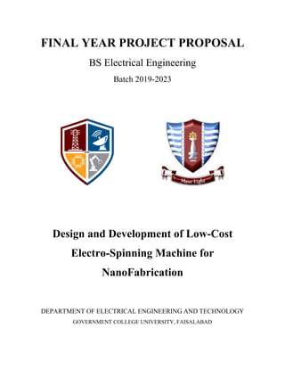 FINAL YEAR PROJECT PROPOSAL
BS Electrical Engineering
Batch 2019-2023
Design and Development of Low-Cost
Electro-Spinning Machine for
NanoFabrication
DEPARTMENT OF ELECTRICAL ENGINEERING AND TECHNOLOGY
GOVERNMENT COLLEGE UNIVERSITY, FAISALABAD
 