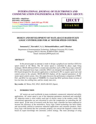 International Journal of Electronics and Communication Engineering & Technology (IJECET), ISSN
0976 – 6464(Print), ISSN 0976 – 6472(Online) Volume 4, Issue 2, March – April (2013), © IAEME
373
DESIGN AND DEVELOPMENT OF MATLAB-GUI BASED FUZZY
LOGIC CONTROLLERS FOR AC MOTOR SPEED CONTROL
Immanuel J.*
, Parvathi C. S., L. ShrimanthSudheer, and P. Bhaskar
Department of Instrumentation Technology, Gulbarga University P.G. Centre,
Yeragera-584133, Raichur, KARNATAKA, INDIA.
*
Email: immanuel.j009@gmail.com
ABSTRACT
In the present paper an attempt is made to design a graphical user interface (GUI) for
speed control of AC Motor. The AC motor speed is controlled by phase angle firing
technique. MATLAB based GUI is created and controllers such as PID, fuzzy logic controller
(FLC) and integrated fuzzy logic controller (IFLC) are designed and implemented. An AD-
DA board designed for the present application is interfaced to PC to acquire speed and send
control action to the actuator. MATLAB-GUI displays all the required parameters of AC
motor speed control system. Also, this paper discusses the performance comparison of PIDC,
FLC, and IFLC for step input of 7500RPM. It is found that IFLC performs better in terms of
less rise time, less settling time, and less steady state error.
Key words: AC Motor, FLC, IFLC, MATLAB-GUI, Speed,
1. INTRODUCTION
AC motors are used worldwide in many residential, commercial, industrial and utility
applications. AC motor speed is one of the important parameters monitored and controlled.
AC induction motor is most widely used type of electric motor in the modern world. The
conventional approaches are not convenient to solve the complexities in controlling the AC
motor speed. In the most of research work the fuzzy logic controller has been employed to
increase the efficiency of the motor/drive. Fuzzy logic control technology has been widely
and successfully utilized in numerous industrial applications and consumer products. Since
fuzzy logic with human like but systematic property can convert the linguistic control rules
based on expert knowledge into automatic control strategy. The main advantage of using
INTERNATIONAL JOURNAL OF ELECTRONICS AND
COMMUNICATION ENGINEERING & TECHNOLOGY (IJECET)
ISSN 0976 – 6464(Print)
ISSN 0976 – 6472(Online)
Volume 4, Issue 2, March – April, 2013, pp. 373-382
© IAEME: www.iaeme.com/ijecet.asp
Journal Impact Factor (2013): 5.8896 (Calculated by GISI)
www.jifactor.com
IJECET
© I A E M E
 