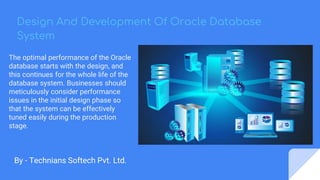 Design And Development Of Oracle Database
System
By - Technians Softech Pvt. Ltd.
The optimal performance of the Oracle
database starts with the design, and
this continues for the whole life of the
database system. Businesses should
meticulously consider performance
issues in the initial design phase so
that the system can be effectively
tuned easily during the production
stage.
 