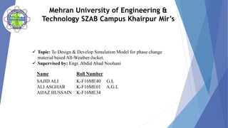 Mehran University of Engineering &
Technology SZAB Campus Khairpur Mir’s
 Topic: To Design & Develop Simulation Model for phase change
material based All-Weather-Jacket.
 Supervised by: Engr. Abdul Ahad Noohani
Name Roll Number
SAJID ALI
ALI ASGHAR
AIJAZ HUSSAIN
K-F16ME40 G.L
K-F16ME01 A.G.L
K-F16ME34
 