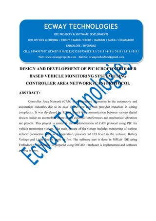 DESIGN AND DEVELOPMENT OF PIC ICROCONTROLLER
BASED VEHICLE MONITORING SYSTEM USING
CONTROLLER AREA NETWORK (CAN) PROTOCOL
ABSTRACT:
Controller Area Network (CAN) is an attractive alternative in the automotive and
automation industries due to its ease in use, low cost and provided reduction in wiring
complexity. It was developed by Robert Bosch for communication between various digital
devices inside an automobile where heavy electrical interferences and mechanical vibrations
are present. This project is aimed at the implementation of CAN protocol using PIC for
vehicle monitoring system. The main feature of the system includes monitoring of various
vehicle parameters such as Temperature, presence of CO level in the exhaust, Battery
Voltage and Light due to spark or fire. The software part is done in MPLab IDE using
Embedded C. Schematic is prepared using OrCAD. Hardware is implemented and software
porting is done.

 