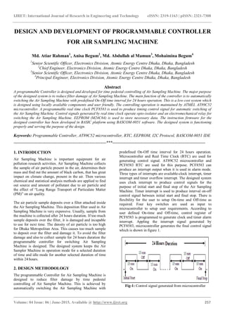 IJRET: International Journal of Research in Engineering and Technology eISSN: 2319-1163 | pISSN: 2321-7308
_______________________________________________________________________________________
Volume: 04 Issue: 06 | June-2015, Available @ http://www.ijret.org 257
DESIGN AND DEVELOPMENT OF PROGRAMMABLE CONTROLLER
FOR AIR SAMPLING MACHINE
Md. Atiar Rahman1
, Anisa Begum2
, Md. Abdullah al Mamun3
, Mohaimina Begum4
1
Senior Scientific Officer, Electronics Division, Atomic Energy Centre Dhaka, Dhaka, Bangladesh
2
Chief Engineer, Electronics Division, Atomic Energy Centre Dhaka, Dhaka, Bangladesh
3
Senior Scientific Officer, Electronics Division, Atomic Energy Centre Dhaka, Dhaka, Bangladesh
4
Principal Engineer, Electronics Division, Atomic Energy Centre Dhaka, Dhaka, Bangladesh
Abstract
A programmable Controller is designed and developed for time pedestal controlling of Air Sampling Machine. The major purpose
of the designed system is to reduce filter damage of Air Sampling Machine. The main function of the controller is to automatically
switching the Air Sampling Machine with predefined On-Off time interval for 24 hours operation. This is a low cost system which
is designed using locally available components and user friendly. The controlling operation is maintained by ATMEL AT89C52
microcontroller. A programmable real time clock PCF8583 is used to produce timing control signal for automatic switching of
the Air Sampling Machine. Control signals generated by real time clock operate opto-isolator and an electromechanical relay for
switching the Air Sampling Machine. EEPROM (M24C64) is used to store necessary data. The instruction firmware for the
designed controller has been developed in BASIC platform using BASCOM-8051 software. The designed system is functioning
properly and serving the purpose of the design.
Keywords: Programmable Controller, AT89C52 microcontroller, RTC, EEPROM, I2C Protocol, BASCOM-8051 IDE
-------------------------------------------------------------------***-------------------------------------------------------------------
1. INTRODUCTION
Air Sampling Machine is important equipment for air
pollution research activities. Air Sampling Machine collects
the sample of air particle present in the air, determines their
mass and find out the amount of black carbon, that has great
impact on climate change, present in the air. Then various
chemical and statistical analysis methods are applied to find
out source and amount of pollutant due to air particle and
the effect of “Long Range Transport of Particulate Matter
(PM)” on air quality.
The air particle sample deposits over a filter attached inside
the Air Sampling Machine. This deposition filter used in Air
Sampling Machine is very expensive. Usually, sample from
the machine is collected after 24 hours duration. If too much
sample deposits over the filter, it is damaged and incapable
to use for next time. The density of air particle is too high
for Dhaka Metropolitan Area. This causes too much sample
to deposit over the filter and damage it. To avoid the filter
damage and also to collect sample for 24 hours duration the
programmable controller for switching Air Sampling
Machine is designed. The designed system keeps the Air
Sampler Machine in operation mode for a selected duration
of time and idle mode for another selected duration of time
within 24 hours.
2. DESIGN METHODOLOGY
The programmable Controller for Air Sampling Machine is
designed to reduce filter damage by time pedestal
controlling of Air Sampler Machine. This is achieved by
automatically switching the Air Sampling Machine with
predefined On-Off time interval for 24 hours operation.
Microcontroller and Real Time Clock (RTC) are used for
generating control signal. AT89C52 microcontroller and
PCF8583 RTC are used for this purpose. PCF8583 can
produce an interrupt output when it is used in alarm mode.
Three types of interrupts are available-clock interrupt, timer
interrupt and timer overflow interrupt. The designed system
uses clock interrupt to produce control signals for the
purpose of initial start and final stop of the Air Sampling
Machine. Timer interrupt is used to produce interval on-off
control signal between initial start and final stop. There is
flexibility for the user to setup On-time and Off-time as
required. Four key switches are used as input to
microcontroller to setup user requirements. According to
user defined On-time and Off-time, control register of
PCF8583 is programmed to generate clock and timer alarm
interrupt. Appling the interrupt signal generated by
PCF8583, microcontroller generates the final control signal
which is shown in figure 1.
Fig-1: Control signal generated from microcontroller
 