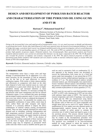 IJRET: International Journal of Research in Engineering and Technology eISSN: 2319-1163 | pISSN: 2321-7308
_______________________________________________________________________________________
Volume: 03 Issue: 11 | Nov-2014, Available @ http://www.ijret.org 366
DESIGN AND DEVELOPMENT OF PYROLYSIS BATCH REACTOR
AND CHARACTERIZATION OF TIRE PYROLYSIS OIL USING GC/MS
AND FT IR
Hariram.V1
, Mohammed Ismail M.A2
1
Department of Automobile Engineering, Hindustan Institute of Technology & Science, Hindustan University,
Chennai, Tamil Nadu, India
2
Department of Automobile Engineering, Hindustan Institute of Technology & Science, Hindustan University,
Chennai, Tamil Nadu, India
Abstract
Owing to the increased fuel crises and rapid growth of transportation sector, it is very much necessary to identify and alternative
to petroleum feed stocks. On the other hand disposal of solid waste material raises the hazard of environmental pollution. In order
to bridge these gaps, a pyrolysis batch reactor was designed and fabricated in the present investigation with an overall dimension
of 400 X 200 X 458 cm and handling capacity of 10 kgs per cycle. The yield of TPO was optimized with reaction temperature to
produce high quantity of gaseous outputs. Elemental analysis, Gas chromatography Mass spectrometry analysis and Fourier
transform infrared analysis were carried out and found that limonene was the major compound in the TPO. The FT IR analysis
also revealed the presence of aliphatic and aromatic compounds in the TPO. The physio-chemical properties of TPO were
determined using Indian standard 1448 standards and were found to usable in internal combustion engine as treated TPO and
blends of TPO with straight diesel.
Keywords: Pyrolysis, Elemental analysis, Limonene, Calorific value, Sulphur.
-------------------------------------------------------------------***-------------------------------------------------------------------
1. INTRODUCTION
The transportation sector faces a major crisis and huge
shortage of petroleum-diesel for its application. It is very
much necessary for the researchers to find an alternative
way for the fuel to be used effectively in internal
combustion engines. With similar or better maneuverability
and efficiencies on comparison with diesel on the other
hand, disposal of solid waste material causes air, water and
soil pollution to a great extent which may be due to higher
population density and increased industries in many
developing countries. Therefore, it is necessary to bridge the
gap between solid waste management and fuel for internal
combustion engine. It was estimated that many developing
and developed countries generate nearly 32 tons of unusable
tires every year which was due to enhanced development in
the transportation sector. An automobile tire contains non-
biodegradable combination of many rubber, metal strips &
cords, carbon black and other inorganic and organic
materials. It is extremely difficult to dispose the above
combinations of material without causing environmental
hazards. There are many methods illustrated for solid waste
disposal such as retreading, oxidizing, hydrogenation and
high temperature pyrolysis. Generally pyrolysis refers to
decomposition of inorganic and organic material at elevated
temperature between 350o
C to 750o
C in the absence of
oxygen and the resulting compounds of these reactions may
be in the form of liquid, solid and gaseous state. This
transition stage may be temporary or permanent which
yields solid char which is used as landfills and the gases are
used are used in automotive fuels on condensation [3]. A
new approach in the heating system was developed to
recover the hydrocarbons from waste tire in a fixed bed
reactor under inert atmosphere. It was noticed that at 475o
C,
the pyrolysis reaction yielded optimum liquid/gas at a vapor
residence of 5 sec. The physio-chemical analysis includes
elemental analysis, gas chromatography mass spectrometry,
Fourier transform infrared analysis and distillation showed
the presence of hydrocarbon limonene, short and long chain
alkyl, aromatic hydrocarbons in various quantities [11-13].
Bicycle waste tire was used in a semi batch pyrolytic reactor
at 450o
C to 650o
C with a heating rate of 20o
C per min which
yield optimum liquid output at 600o
C. The reaction time,
reaction temperature and yield of liquid/gas were analyzed
in detail and the TPO was characterized using thermo
gravity, FT IR, and GC MS techniques. It was noticed that
the calorific value of TPO was very much comparable with
straight diesel and can be used in IC engine without any
modifications [4]. Few studies were also reported mainly on
thermogravimetric analysis because that was the only
technique available in earlier period to estimate the
conversion rate of solid to liquid and liquid to gases in the
tire pyrolysis process. This process showed weight loss
pattern at different temperature of pyrolysis process which
may be evident as the decomposition procedure were
styrene butadiene rubber decomposed at higher temperature.
Tire pyrolysis was considered to be non-conventional
method for waste disposal in which the reaction was
completed at 550o
C of reaction temperature. It was
 