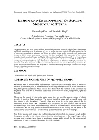 International Journal of Computer Science, Engineering and Applications (IJCSEA) Vol.3, No.5, October 2013

DESIGN AND DEVELOPMENT OF SAPLING
MONITORING SYSTEM
Ramandeep Kaur1 and Balwinder Singh2
1-2 Acadmic and Consultancy Services Division,
Centre for Development of Advanced Computing(C-DAC), Mohali, India

ABSTRACT
The measurement of a plant growth without interrupting its natural growth is essential since its diameter
and height are related to the development of a tree as well as the water contents. Therefore main objective
of this project is to find the diameter and height of a plant. Hence in this proposed work, an interface
between a C3008 smart camera and a computer has been developed. Main advantage of this camera
module is that it has digital output and digital video port that supplies a continuous 8-16 bit range of data
stream. It is used to capture the image of a plant at different intervals of time. A MATLAB GUI has been
developed for performing Sobel Edge Detection on a plant image to determine its height, maximum and
minimum width. Such programs enable us to automatically measure and record the various parameters of a
plant. The results attained prove that the system is capable of measuring the changes (diameter and height
changes) of plant’s growth accurately.

KEYWORDS
Stem diameter and height, Sobel operator, edge detection.

1. NEED AND SIGNIFICANCE OF PROPOSED PROJECT
Growth of plant is influenced by environmental conditions and topography. There is a need to
measure dynamics of plant to understand how plants respond to variations in water contents and
long term growth conditions. Many studies have found that the variation of the diameter and
height of plant stem has a prominent correlation ship with water status, temperature, light and
humidity.
Measuring the growth of plant using strain gauge does not provide accurate values of plant’s
growth. It required large precision. The output signal is weak and unwanted signal and
interference is also introduced. Thermal effect also arises in strain gauge method. In the
monitoring system using LVDT sensors in order to acquire the stem diameter has also some
severe shortages such as that we need to change sensors of different scale to fit the different range
of diameters. We can only get the increment of the diameter while leaving the real value of the
stem diameter unknown to us. The sensor may restrain the natural growth of the crops.
Our device can not only acquire the real-time diameter of stem but also measure height and its
increment, and also work without interrupting the natural growth of the crop. Output values
accurate and precised. Also there is continuous analog video signal for the uninterrupted
monitoring of plant every time. No storage device is required .

DOI : 10.5121/ijcsea.2013.3504

39

 