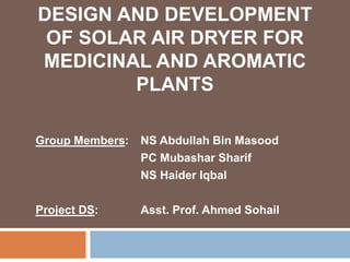 DESIGN AND DEVELOPMENT
OF SOLAR AIR DRYER FOR
MEDICINAL AND AROMATIC
PLANTS
Group Members: NS Abdullah Bin Masood
PC Mubashar Sharif
NS Haider Iqbal
Project DS: Asst. Prof. Ahmed Sohail
 
