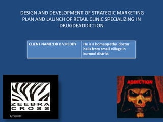 DESIGN AND DEVELOPMENT OF STRATEGIC MARKETING
         PLAN AND LAUNCH OF RETAIL CLINIC SPECIALIZING IN
                      DRUGDEADDICTION


            CLIENT NAME:DR B.V.REDDY   He is a homeopathy doctor
                                       hails from small village in
                                       kurnool district




8/25/2012
 
