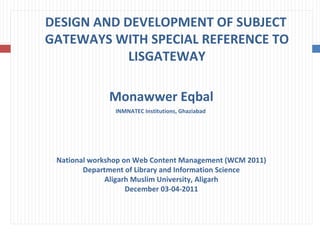 DESIGN AND DEVELOPMENT OF SUBJECT  GATEWAYS WITH SPECIAL REFERENCE TO LISGATEWAY Monawwer Eqbal INMNATEC Institutions, Ghaziabad  National workshop on Web Content Management (WCM 2011) Department of Library and Information Science Aligarh Muslim University, Aligarh December 03-04-2011 