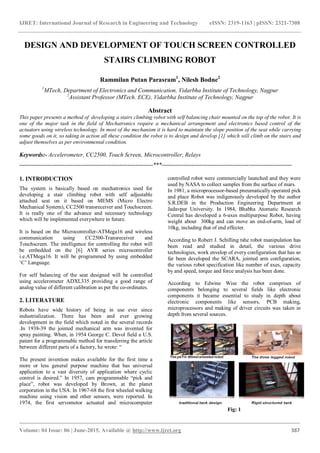 IJRET: International Journal of Research in Engineering and Technology eISSN: 2319-1163 | pISSN: 2321-7308
_______________________________________________________________________________________
Volume: 04 Issue: 06 | June-2015, Available @ http://www.ijret.org 387
DESIGN AND DEVELOPMENT OF TOUCH SCREEN CONTROLLED
STAIRS CLIMBING ROBOT
Rammilan Putan Parasram1
, Nilesh Bodne2
1
MTech, Department of Electronics and Communication, Vidarbha Institute of Technology, Nagpur
2
Assistant Professor (MTech. ECE), Vidarbha Institute of Technology, Nagpur
Abstract
This paper presents a method of developing a stairs climbing robot with self balancing chair mounted on the top of the robot. It is
one of the major task in the field of Mechatronics require a mechanical arrangement and electronics based control of the
actuators using wireless technology. In most of the mechanism it is hard to maintain the slope position of the seat while carrying
some goods on it, so taking in action all these condition the robot is to design and develop [1] which will climb on the stairs and
adjust themselves as per environmental condition.
Keywords:- Accelerometer, CC2500, Touch Screen, Microcontroller, Relays
--------------------------------------------------------------------***------------------------------------------------------------------
1. INTRODUCTION
The system is basically based on mechatronics used for
developing a stair climbing robot with self adjustable
attached seat on it based on MEMS (Micro Electro
Mechanical System), CC2500 transreceiver and Touchscreen.
It is really one of the advance and necessary technology
which will be implemented everywhere in future.
It is based on the Microcontroller-ATMega16 and wireless
communication using CC2500-Transreceiver and
Touchscreen. The intelligence for controlling the robot will
be embedded on the [6] AVR series microcontroller
i.e.ATMega16. It will be programmed by using embedded
„C‟ Language.
For self balancing of the seat designed will be controlled
using accelerometer ADXL335 providing a good range of
analog value of different calibration as per the co-ordinates.
2. LITERATURE
Robots have wide history of being in use ever since
industrialization. There has been and ever growing
development in the field which noted in the several records
.In 1938-39 the jointed mechanical arm was invented for
spray painting. When, in 1954 George C. Devol field a U.S.
patent for a programmable method for transferring the article
between different parts of a factory, he wrote: “
The present invention makes available for the first time a
more or less general purpose machine that has universal
application to a vast diversity of application where cyclic
control is desired.” In 1957, cam programmable “pick and
place”, robot was developed by Brown, at the planet
corporation in the USA. In 1967-68 the first wheeled walking
machine using vision and other sensors, were reported. In
1974, the first servomotor actuated and microcomputer
controlled robot were commercially launched and they were
used by NASA to collect samples from the surface of mars.
In 1981, a microprocessor-based pneumatically operated pick
and place Robot was indigenously developed by the author
S.R.DEB in the Production Engineering Department at
Jadavpur University. In 1984, Bhabha Atomatic Research
Central has developed a 6-axes multipurpose Robot, having
weight about 300kg and can move an end-of-arm, load of
10kg, including that of end effecter.
According to Robert J. Schilling tshe robot manipulation has
been read and studied in detail, the various drive
technologies, work envelop of every configuration that has so
far been developed the SCARA, jointed arm configuration,
the various robot specification like number of axes, capacity
by and speed, torque and force analysis has been done.
According to Edwine Wise the robot comprises of
components belonging to several fields like electronic
components it became essential to study in depth about
electronic components like sensors, PCB making,
microprocessors and making of driver circuits was taken in
depth from several sources.
Fig: 1
 