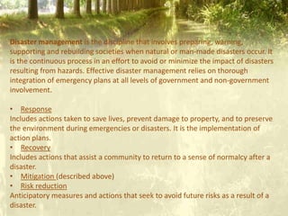 Disaster management is the discipline that involves preparing, warning,
supporting and rebuilding societies when natural or man-made disasters occur. It
is the continuous process in an effort to avoid or minimize the impact of disasters
resulting from hazards. Effective disaster management relies on thorough
integration of emergency plans at all levels of government and non-government
involvement.
• Response
Includes actions taken to save lives, prevent damage to property, and to preserve
the environment during emergencies or disasters. It is the implementation of
action plans.
• Recovery
Includes actions that assist a community to return to a sense of normalcy after a
disaster.
• Mitigation (described above)
• Risk reduction
Anticipatory measures and actions that seek to avoid future risks as a result of a
disaster.
 