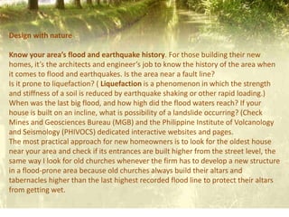 Design with nature
Know your area’s flood and earthquake history. For those building their new
homes, it’s the architects and engineer’s job to know the history of the area when
it comes to flood and earthquakes. Is the area near a fault line?
Is it prone to liquefaction? ( Liquefaction is a phenomenon in which the strength
and stiffness of a soil is reduced by earthquake shaking or other rapid loading.)
When was the last big flood, and how high did the flood waters reach? If your
house is built on an incline, what is possibility of a landslide occurring? (Check
Mines and Geosciences Bureau (MGB) and the Philippine Institute of Volcanology
and Seismology (PHIVOCS) dedicated interactive websites and pages.
The most practical approach for new homeowners is to look for the oldest house
near your area and check if its entrances are built higher from the street level, the
same way I look for old churches whenever the firm has to develop a new structure
in a flood-prone area because old churches always build their altars and
tabernacles higher than the last highest recorded flood line to protect their altars
from getting wet.
 
