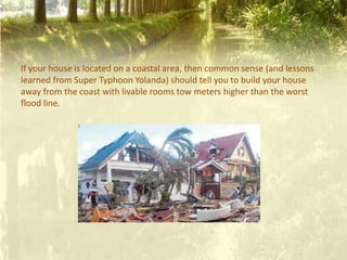 If your house is located on a coastal area, then common sense (and lessons
learned from Super Typhoon Yolanda) should tell you to build your house
away from the coast with livable rooms tow meters higher than the worst
flood line.
 