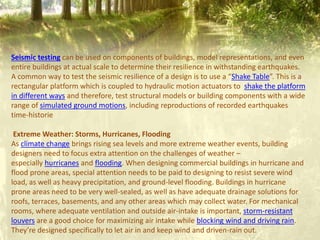 Seismic testing can be used on components of buildings, model representations, and even
entire buildings at actual scale to determine their resilience in withstanding earthquakes.
A common way to test the seismic resilience of a design is to use a “Shake Table”. This is a
rectangular platform which is coupled to hydraulic motion actuators to shake the platform
in different ways and therefore, test structural models or building components with a wide
range of simulated ground motions, including reproductions of recorded earthquakes
time-historie
Extreme Weather: Storms, Hurricanes, Flooding
As climate change brings rising sea levels and more extreme weather events, building
designers need to focus extra attention on the challenges of weather –
especially hurricanes and flooding. When designing commercial buildings in hurricane and
flood prone areas, special attention needs to be paid to designing to resist severe wind
load, as well as heavy precipitation, and ground-level flooding. Buildings in hurricane
prone areas need to be very well-sealed, as well as have adequate drainage solutions for
roofs, terraces, basements, and any other areas which may collect water. For mechanical
rooms, where adequate ventilation and outside air-intake is important, storm-resistant
louvers are a good choice for maximizing air intake while blocking wind and driving rain.
They’re designed specifically to let air in and keep wind and driven-rain out.
 