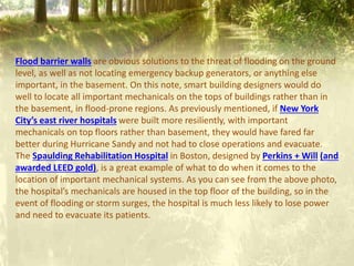 Flood barrier walls are obvious solutions to the threat of flooding on the ground
level, as well as not locating emergency backup generators, or anything else
important, in the basement. On this note, smart building designers would do
well to locate all important mechanicals on the tops of buildings rather than in
the basement, in flood-prone regions. As previously mentioned, if New York
City’s east river hospitals were built more resiliently, with important
mechanicals on top floors rather than basement, they would have fared far
better during Hurricane Sandy and not had to close operations and evacuate.
The Spaulding Rehabilitation Hospital in Boston, designed by Perkins + Will (and
awarded LEED gold), is a great example of what to do when it comes to the
location of important mechanical systems. As you can see from the above photo,
the hospital’s mechanicals are housed in the top floor of the building, so in the
event of flooding or storm surges, the hospital is much less likely to lose power
and need to evacuate its patients.
 