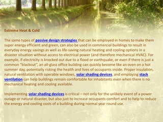 Extreme Heat & Cold
The same types of passive design strategies that can be employed in homes to make them
super energy efficient and green, can also be used in commercial buildings to result in
everyday energy savings as well as life-saving natural heating and cooling options in a
disaster situation without access to electrical power (and therefore mechanical HVAC). For
example, if electricity is knocked out due to a flood or earthquake, or even if there is just a
common “blackout”, an all-glass office building can quickly become like an oven on a hot
summer day, potentially risking the health and lives of occupants inside. Proper insulation,
natural ventilation with operable windows, solar shading devices, and employing stack
ventilation can help buildings remain comfortable for inhabitants even when there is no
mechanical heating and cooling available.
Implementing solar shading devices is critical – not only for the unlikely event of a power
outage or natural disaster, but also just to increase occupants comfort and to help to reduce
the energy and cooling costs of a building during normal year round use.
 