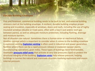 Durable Building Envelopes
First and foremost, commercial building needs to be built to last, and external building
stressors start at the building envelope. A resilient, durable building employs proper
sealing and insulation, especially at windows, doors and roofs, including the use of highly
insulated windows (double or triple pane, often with a low-E seal and/or inert gas
between panes), as well as adequate moisture protection, including flashing, drainage
and moisture barriers.
Not all disasters are natural. Sometimes there is human error or mechanical failure.
Another concept which is important to consider when it comes to the building envelope
is explosion venting.Explosion venting is often used in industrial and power generation
facilities where there can be a rapid pressure release or explosion (power plants,
manufacturing operations, grain mills). These types of buildings need field-testable,
resettable pressure relief vents that activate at very low pressures (5psf) to protect the
structural integrity of the building. Explosion vents help release pressure, helping
buildings to survive the natural and manmade disasters involving explosions and excess
internal pressure.
 