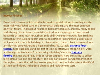 Interior Finishes
Doors and entrance points need to be made especially durable, as they are the
most highly-trafficked parts of a commercial building, and the most common
points of failure. Think about your local bank or workplace, and how many people
walk through the entrance on a daily basis, doors whipping open and closed
hundreds of times in an hour, thousands of dirty (sometimes wet) feet trudging
throughout the building yearly. Doors and entrance flooring take a lot of abuse,
so if you want a durable building, it is imperative to have robust entrance doors
and flooring be to withstand a high level of traffic. Durable entrance floor
systems help buildings stand the test of time by effectively stopping dirt, water
and foreign contaminants from entering a building’s interior.Specialty
flooring that use tread rails, grids or robust carpeting have the ability to collect
large amounts of dirt and moisture. Dirt and particulates damage floor finishes
throughout the entire building, so stopping it at the door helps extend the life of
all the floor finishes and reduce cleaning and replacement costs.
 