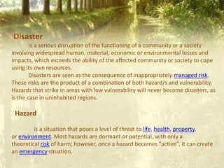 Disaster
is a serious disruption of the functioning of a community or a society
involving widespread human, material, economic or environmental losses and
impacts, which exceeds the ability of the affected community or society to cope
using its own resources.
Disasters are seen as the consequence of inappropriately managed risk.
These risks are the product of a combination of both hazard/s and vulnerability.
Hazards that strike in areas with low vulnerability will never become disasters, as
is the case in uninhabited regions.
Hazard
is a situation that poses a level of threat to life, health, property,
or environment. Most hazards are dormant or potential, with only a
theoretical risk of harm; however, once a hazard becomes "active", it can create
an emergency situation.
 