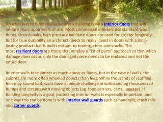 Another way to build resilience into a building is with interior doors that will
endure years upon years of use. Most commercial interiors use standard wood
doors. Occasionally, high pressure laminate doors are used for greater longevity,
but for true durability an architect needs to really invest in doors with a long-
lasting product that is built resistant to tearing, chips and cracks. The
most resilient doors are those that employ a “kit of parts” approach so that when
damage does occur, only the damaged piece needs to be replaced and not the
entire door.
Interior walls take almost as much abuse as floors, but in the case of walls, the
culprits are more often wheeled objects than feet. While thousands of scuffling
feet may sound bad, walls have a unique challenge in withstanding thousands of
bumps and scrapes with moving objects (eg. food carriers, carts, luggage). If
building longevity is a goal, protecting interior walls is especially important, and
one way this can be done is with interior wall guards such as handrails, crash rails
and corner guards.
 