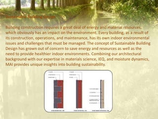 Sustainable Building Design
Building construction requires a great deal of energy and material resources,
which obviously has an impact on the environment. Every building, as a result of
its construction, operations, and maintenance, has its own indoor environmental
issues and challenges that must be managed. The concept of Sustainable Building
Design has grown out of concern to save energy and resources as well as the
need to provide healthier indoor environments. Combining our architectural
background with our expertise in materials science, IEQ, and moisture dynamics,
MAI provides unique insights into building sustainability.
 